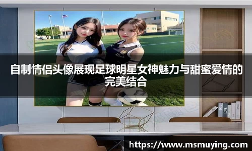 自制情侣头像展现足球明星女神魅力与甜蜜爱情的完美结合